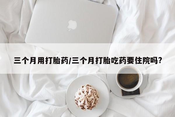 打胎药专卖打胎药专门卖店微信三个月用打胎药/三个月打胎吃药要住院吗?