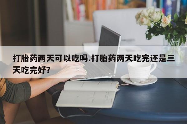 打胎药专卖打胎药专门卖店微信打胎药两天可以吃吗.打胎药两天吃完还是三天吃完好？