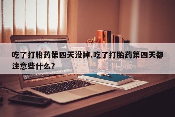 打胎药专卖打胎药专门卖店微信吃了打胎药第四天没掉.吃了打胎药第四天都注意些什么？