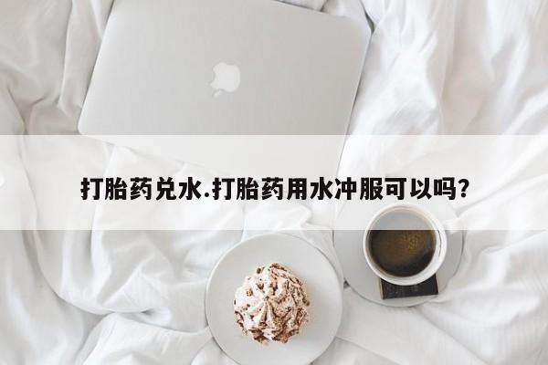 打胎药专卖打胎药专门卖店微信打胎药兑水.打胎药用水冲服可以吗？