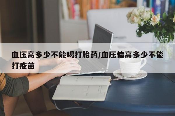 打胎药专卖打胎药专门卖店微信血压高多少不能喝打胎药/血压偏高多少不能打疫苗