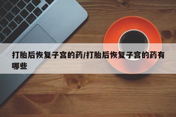 打胎药专卖打胎药专门卖店微信打胎后恢复子宫的药/打胎后恢复子宫的药有哪些