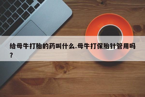 打胎药专卖打胎药专门卖店微信给母牛打胎的药叫什么.母牛打保胎针管用吗？