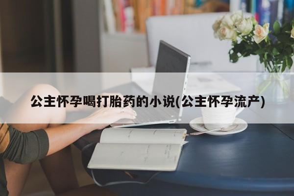 打胎药专卖打胎药专门卖店微信公主怀孕喝打胎药的小说(公主怀孕流产)