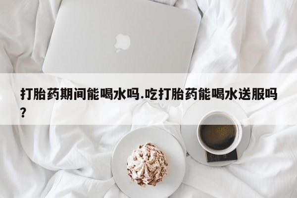 打胎药专卖打胎药专门卖店微信打胎药期间能喝水吗.吃打胎药能喝水送服吗？