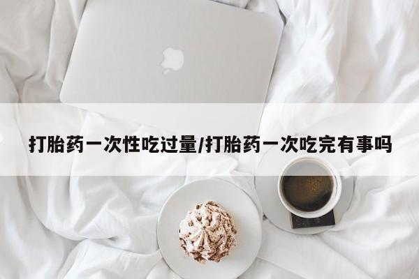 打胎药专卖打胎药专门卖店微信打胎药一次性吃过量/打胎药一次吃完有事吗