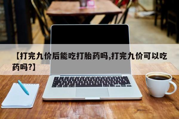打胎药专卖打胎药专门卖店微信【打完九价后能吃打胎药吗,打完九价可以吃药吗?】