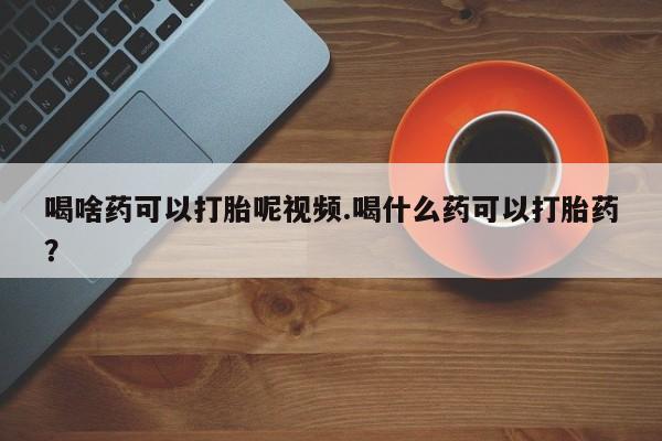 打胎药专卖打胎药专门卖店微信喝啥药可以打胎呢视频.喝什么药可以打胎药？