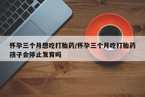 打胎药专卖打胎药专门卖店微信怀孕三个月想吃打胎药/怀孕三个月吃打胎药孩子会停止发育吗