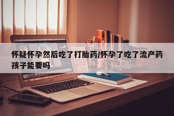 打胎药专卖打胎药专门卖店微信怀疑怀孕然后吃了打胎药/怀孕了吃了流产药孩子能要吗