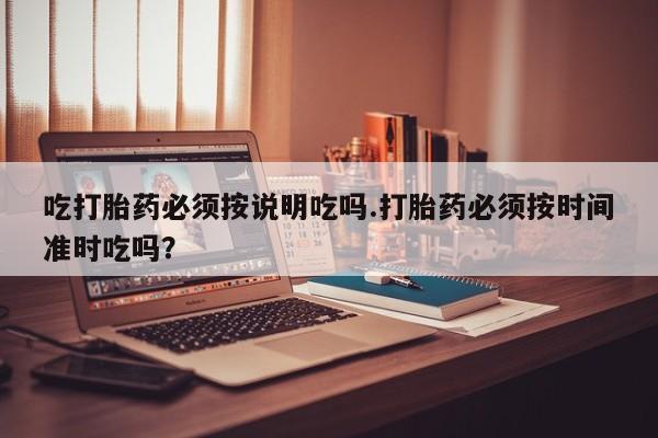打胎药专卖打胎药专门卖店微信吃打胎药必须按说明吃吗.打胎药必须按时间准时吃吗？