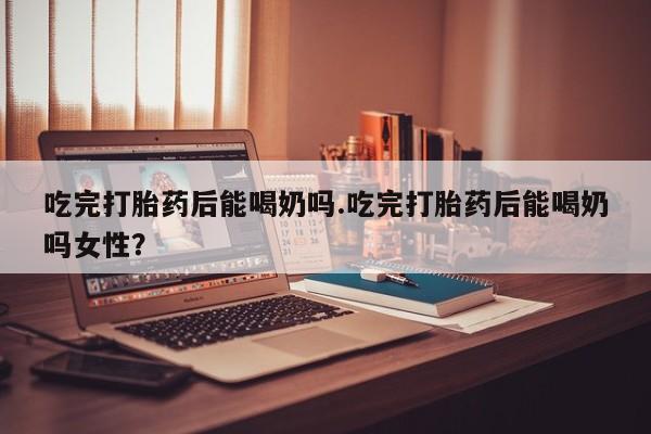 打胎药专卖打胎药专门卖店微信吃完打胎药后能喝奶吗.吃完打胎药后能喝奶吗女性？