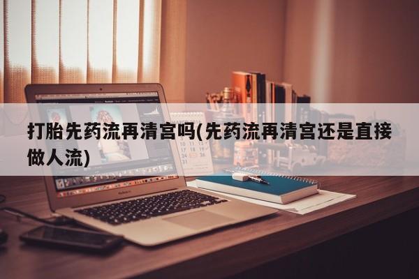 打胎药专卖打胎药专门卖店微信打胎先药流再清宫吗(先药流再清宫还是直接做人流)