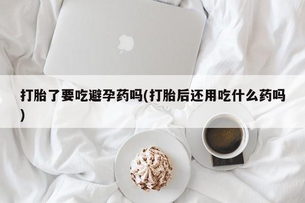 打胎药专卖打胎药专门卖店微信打胎了要吃避孕药吗(打胎后还用吃什么药吗)