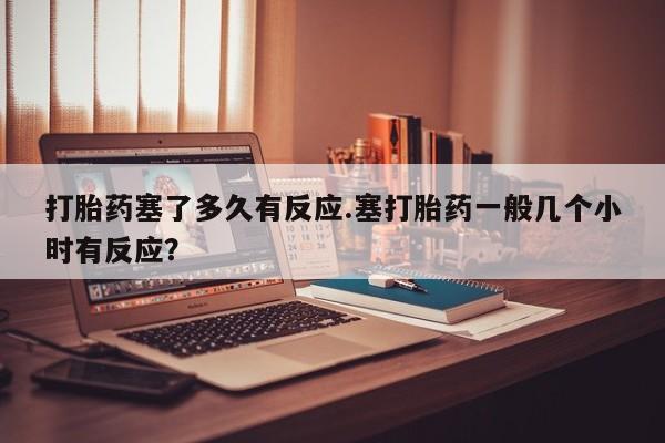 打胎药专卖打胎药专门卖店微信打胎药塞了多久有反应.塞打胎药一般几个小时有反应？