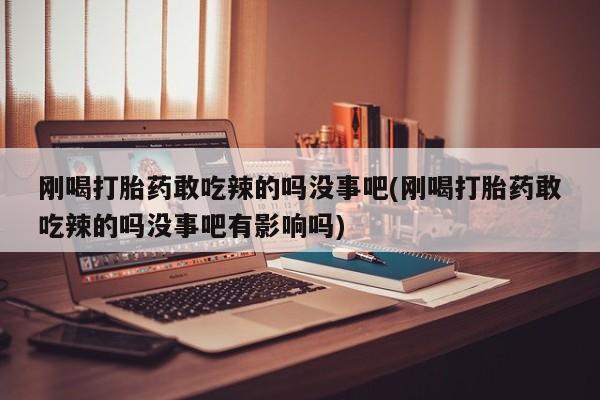 打胎药专卖打胎药专门卖店微信刚喝打胎药敢吃辣的吗没事吧(刚喝打胎药敢吃辣的吗没事吧有影响吗)