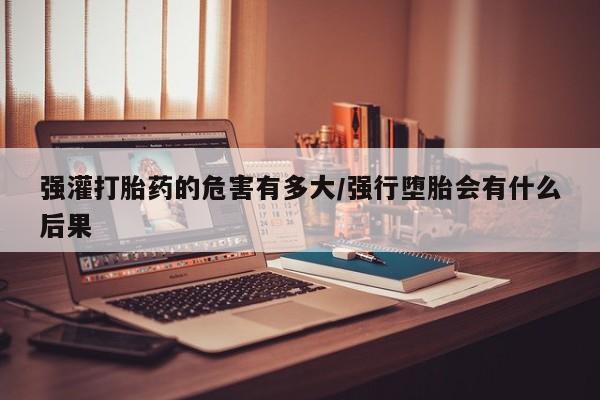 打胎药专卖打胎药专门卖店微信强灌打胎药的危害有多大/强行堕胎会有什么后果