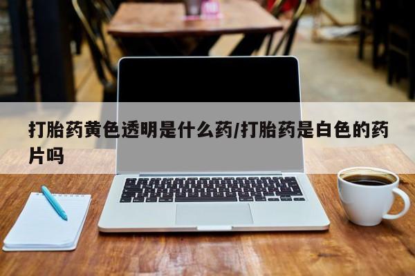 打胎药专卖打胎药专门卖店微信打胎药黄色透明是什么药/打胎药是白色的药片吗