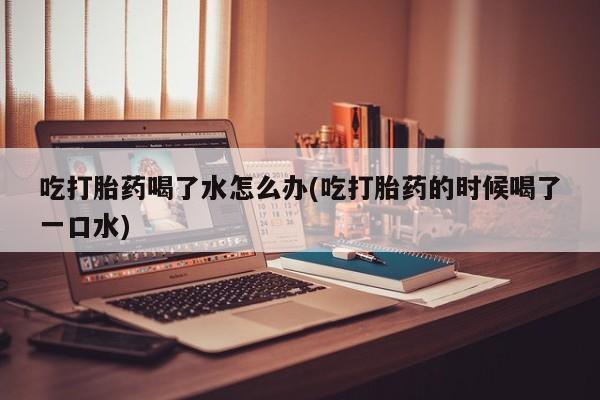 打胎药专卖打胎药专门卖店微信吃打胎药喝了水怎么办(吃打胎药的时候喝了一口水)