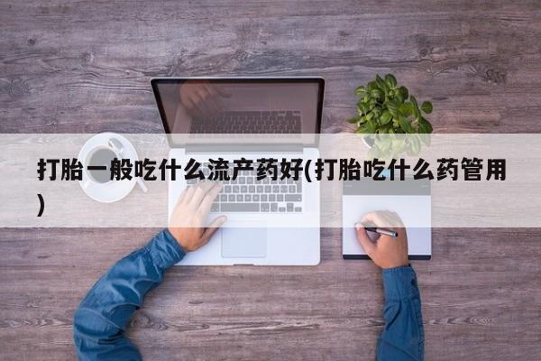 打胎药专卖打胎药专门卖店微信打胎一般吃什么流产药好(打胎吃什么药管用)