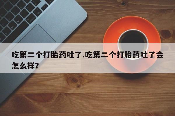 打胎药专卖打胎药专门卖店微信吃第二个打胎药吐了.吃第二个打胎药吐了会怎么样？