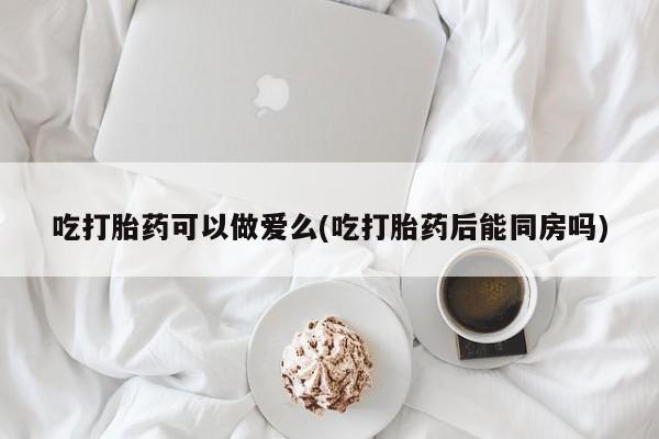 打胎药专卖打胎药专门卖店微信吃打胎药可以做爱么(吃打胎药后能同房吗)