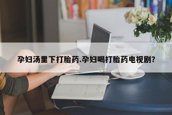 打胎药专卖打胎药专门卖店微信孕妇汤里下打胎药.孕妇喝打胎药电视剧？