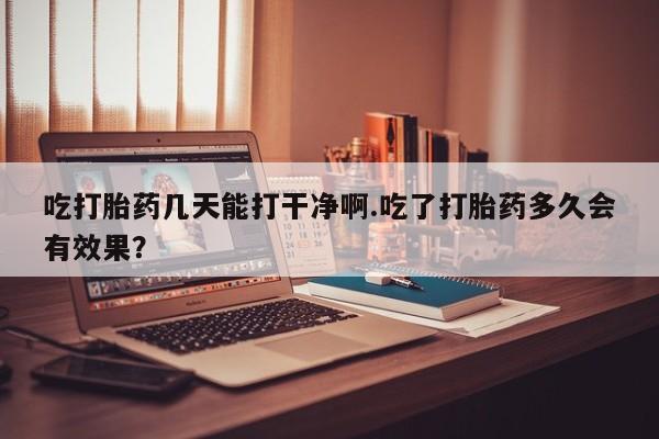 打胎药专卖打胎药专门卖店微信吃打胎药几天能打干净啊.吃了打胎药多久会有效果？