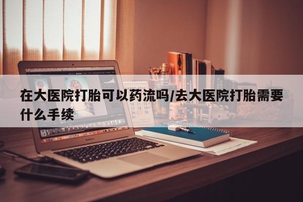 打胎药专卖打胎药专门卖店微信在大医院打胎可以药流吗/去大医院打胎需要什么手续