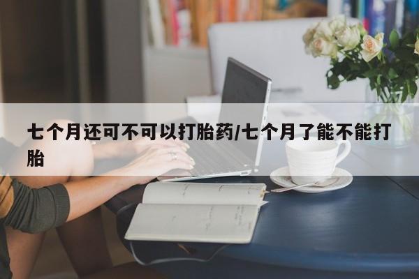 打胎药专卖打胎药专门卖店微信七个月还可不可以打胎药/七个月了能不能打胎