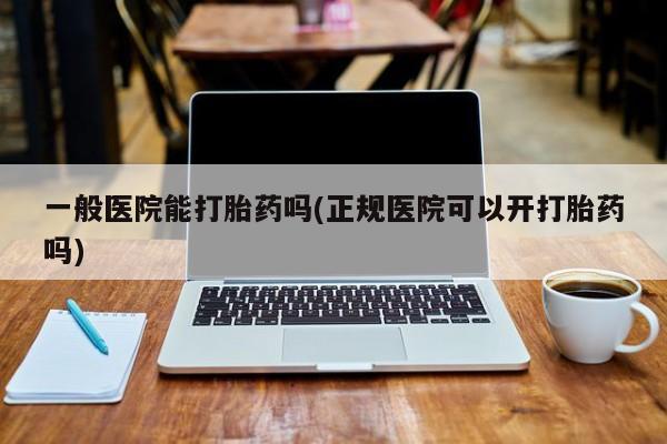打胎药专卖打胎药专门卖店微信一般医院能打胎药吗(正规医院可以开打胎药吗)