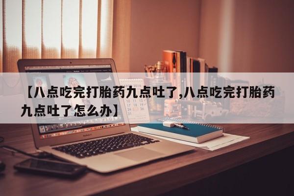 打胎药专卖打胎药专门卖店微信【八点吃完打胎药九点吐了,八点吃完打胎药九点吐了怎么办】