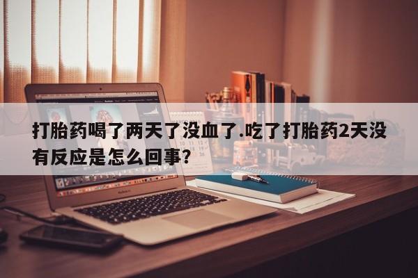 打胎药专卖打胎药专门卖店微信打胎药喝了两天了没血了.吃了打胎药2天没有反应是怎么回事？