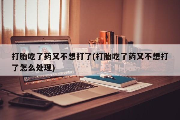 打胎药专卖打胎药专门卖店微信打胎吃了药又不想打了(打胎吃了药又不想打了怎么处理)
