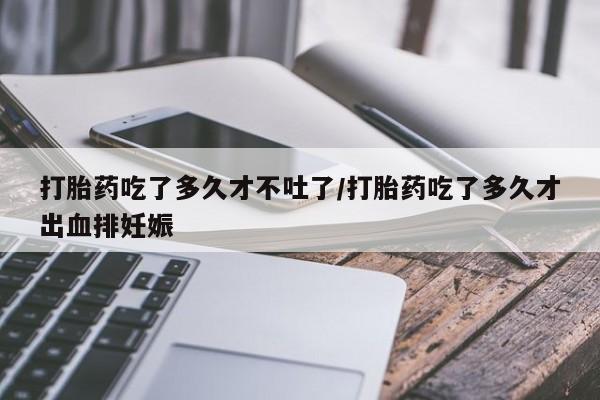 打胎药专卖打胎药专门卖店微信打胎药吃了多久才不吐了/打胎药吃了多久才出血排妊娠