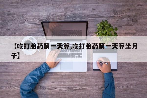 打胎药专卖打胎药专门卖店微信【吃打胎药第一天算,吃打胎药第一天算坐月子】