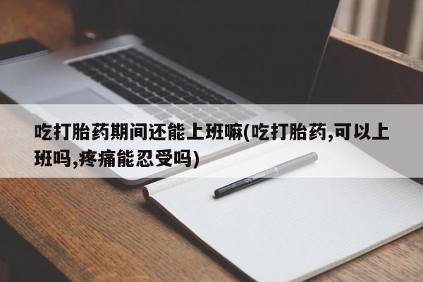 打胎药专卖打胎药专门卖店微信吃打胎药期间还能上班嘛(吃打胎药,可以上班吗,疼痛能忍受吗)