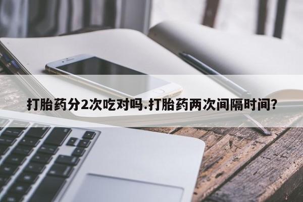 打胎药专卖打胎药专门卖店微信打胎药分2次吃对吗.打胎药两次间隔时间？