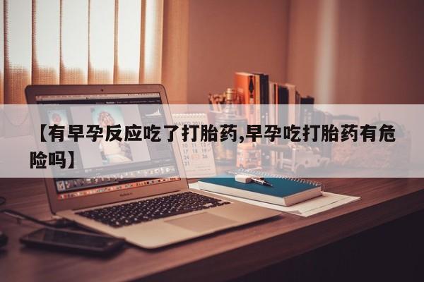打胎药专卖打胎药专门卖店微信【有早孕反应吃了打胎药,早孕吃打胎药有危险吗】