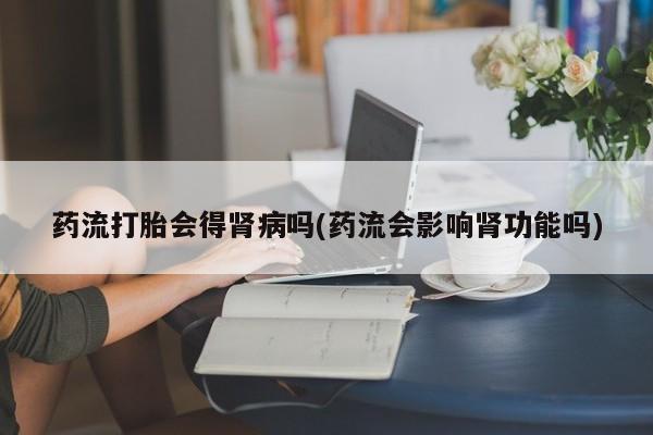打胎药专卖打胎药专门卖店微信药流打胎会得肾病吗(药流会影响肾功能吗)