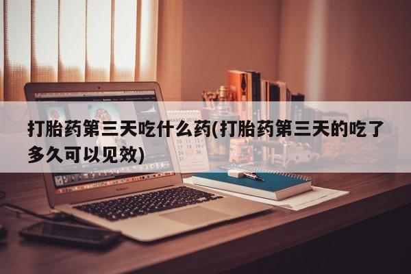 打胎药专卖打胎药专门卖店微信打胎药第三天吃什么药(打胎药第三天的吃了多久可以见效)
