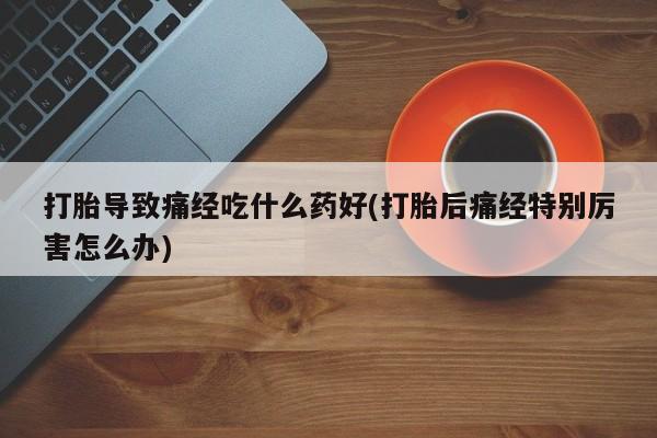 打胎药专卖打胎药专门卖店微信打胎导致痛经吃什么药好(打胎后痛经特别厉害怎么办)