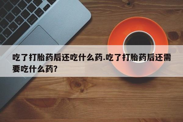 打胎药专卖打胎药专门卖店微信吃了打胎药后还吃什么药.吃了打胎药后还需要吃什么药？
