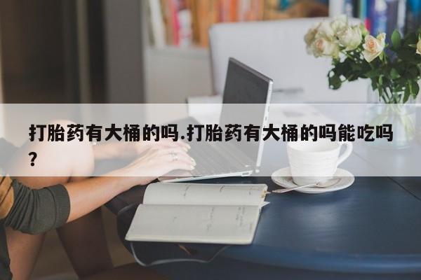 打胎药专卖打胎药专门卖店微信打胎药有大桶的吗.打胎药有大桶的吗能吃吗？