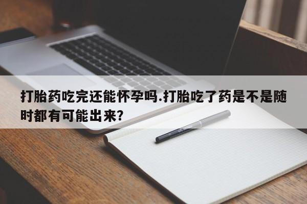 打胎药专卖打胎药专门卖店微信打胎药吃完还能怀孕吗.打胎吃了药是不是随时都有可能出来？