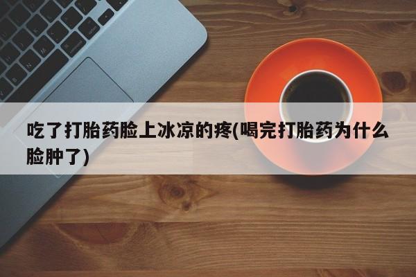 打胎药专卖打胎药专门卖店微信吃了打胎药脸上冰凉的疼(喝完打胎药为什么脸肿了)