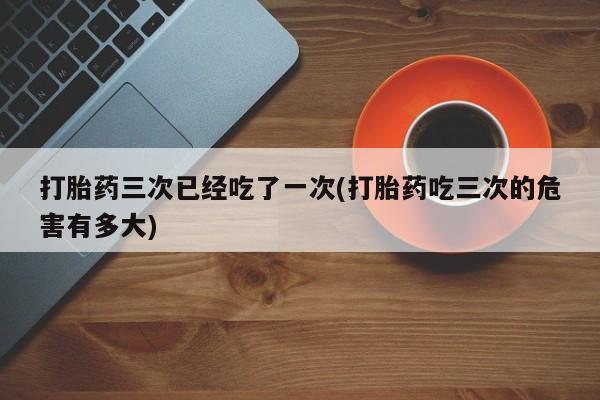 打胎药专卖打胎药专门卖店微信打胎药三次已经吃了一次(打胎药吃三次的危害有多大)