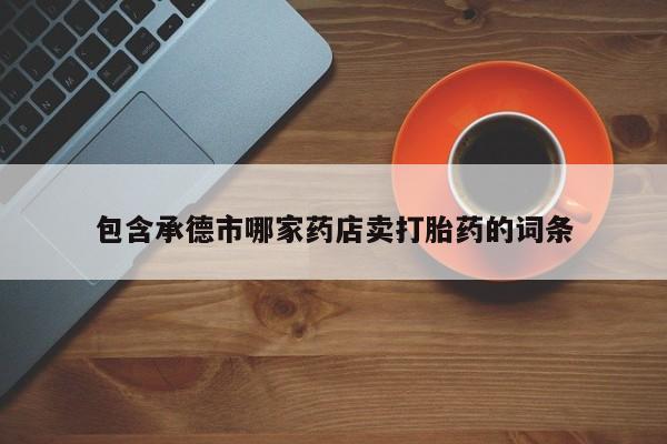 打胎药专卖打胎药专门卖店微信包含承德市哪家药店卖打胎药的词条