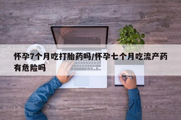 打胎药专卖打胎药专门卖店微信怀孕7个月吃打胎药吗/怀孕七个月吃流产药有危险吗