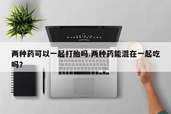 打胎药专卖打胎药专门卖店微信两种药可以一起打胎吗.两种药能混在一起吃吗？